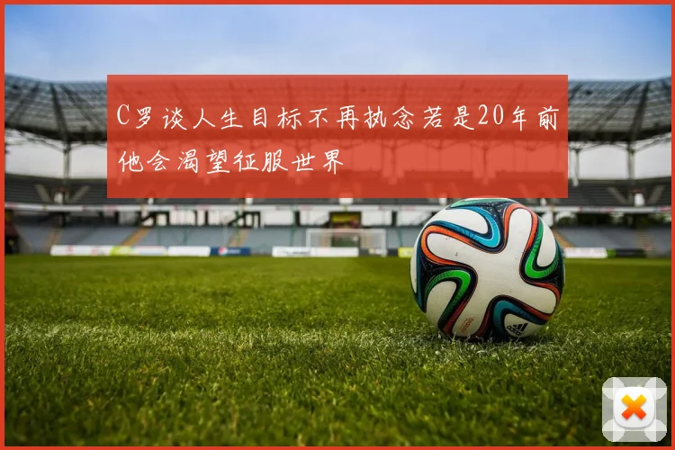 C罗谈人生目标不再执念若是20年前他会渴望征服世界