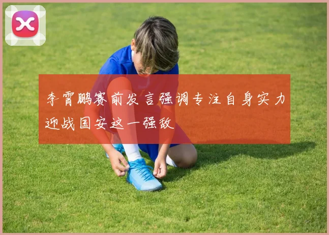 李霄鹏赛前发言强调专注自身实力迎战国安这一强敌