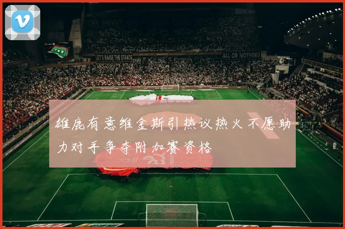 雄鹿有意维金斯引热议热火不愿助力对手争夺附加赛资格