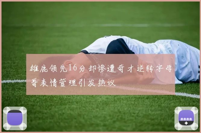 雄鹿领先16分却惨遭奇才逆转字母哥表情管理引发热议