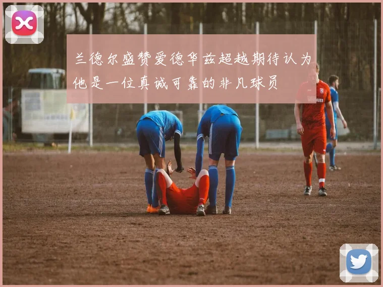 兰德尔盛赞爱德华兹超越期待认为他是一位真诚可靠的非凡球员