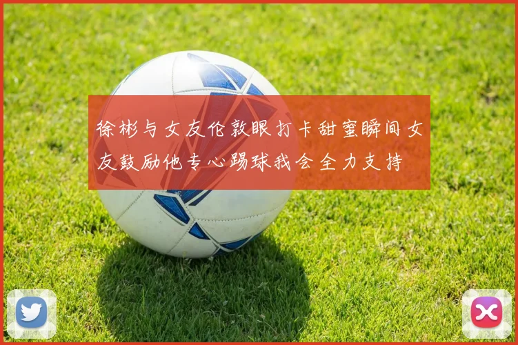 徐彬与女友伦敦眼打卡甜蜜瞬间女友鼓励他专心踢球我会全力支持