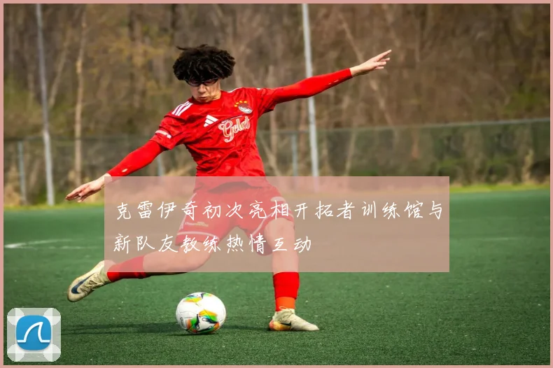 克雷伊奇初次亮相开拓者训练馆与新队友教练热情互动