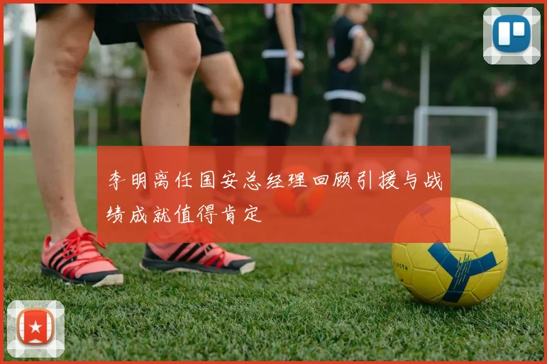 李明离任国安总经理回顾引援与战绩成就值得肯定