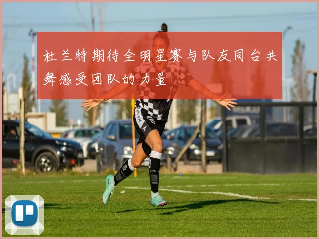 杜兰特期待全明星赛与队友同台共舞感受团队的力量