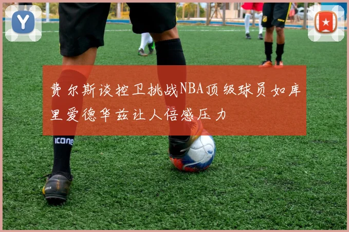 费尔斯谈控卫挑战NBA顶级球员如库里爱德华兹让人倍感压力