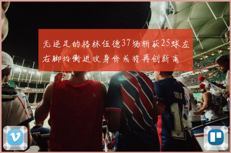 无逆足的格林伍德37场斩获25球左右脚均衡进攻身价或将再创新高