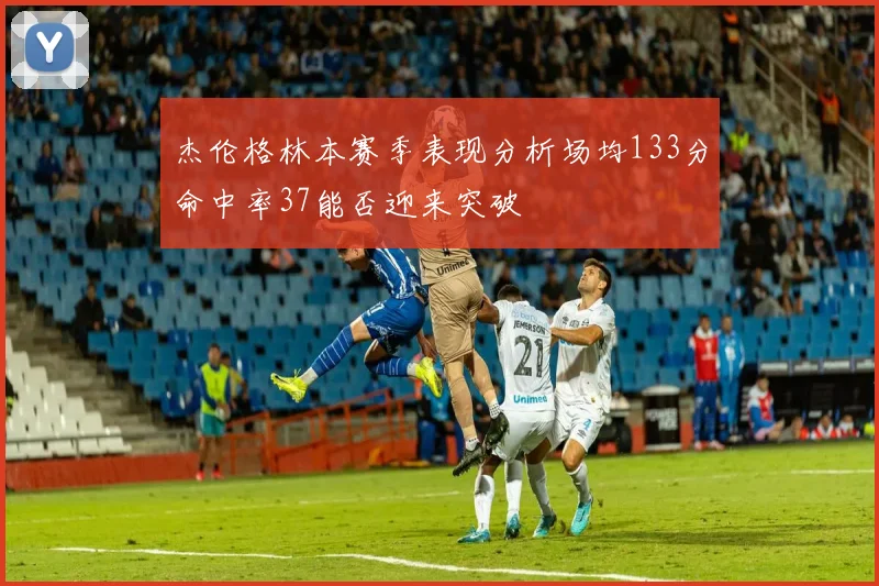 杰伦格林本赛季表现分析场均133分命中率37能否迎来突破