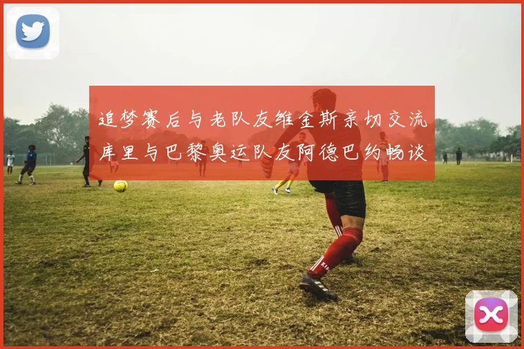追梦赛后与老队友维金斯亲切交流库里与巴黎奥运队友阿德巴约畅谈未来