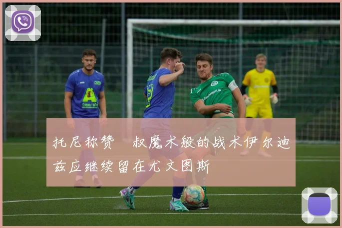托尼称赞囧叔魔术般的战术伊尔迪兹应继续留在尤文图斯