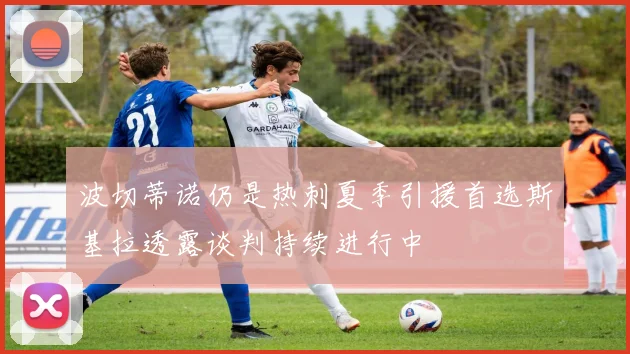 波切蒂诺仍是热刺夏季引援首选斯基拉透露谈判持续进行中