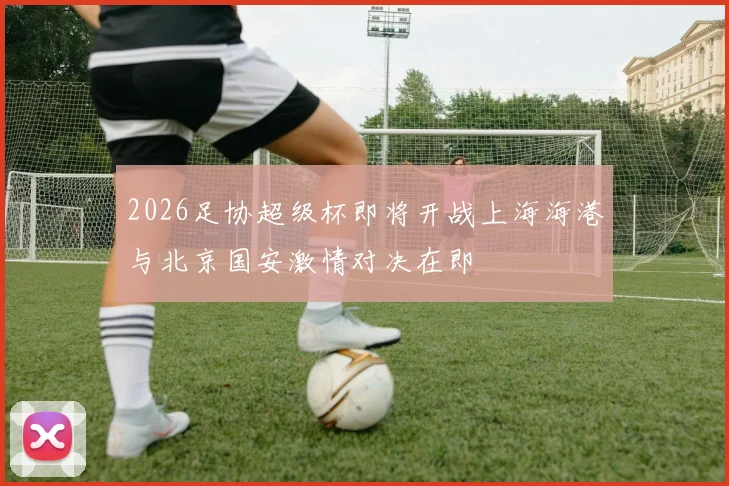 2026足协超级杯即将开战上海海港与北京国安激情对决在即
