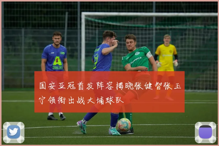 国安亚冠首发阵容揭晓张健智张玉宁领衔出战大埔球队