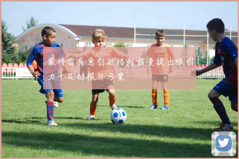 蒙特雷有意引进格列兹曼提出吸引力十足的报价方案