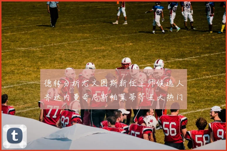 德转分析尤文图斯新任主帅候选人齐达内曼奇尼斯帕莱蒂等五大热门人选