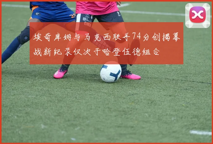 埃奇库姆与马克西联手74分创揭幕战新纪录仅次于哈登伍德组合