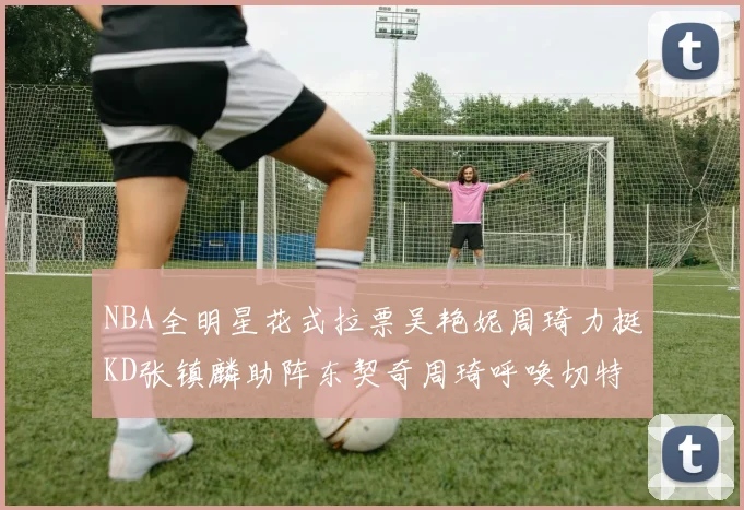NBA全明星花式拉票吴艳妮周琦力挺KD张镇麟助阵东契奇周琦呼唤切特共襄盛举