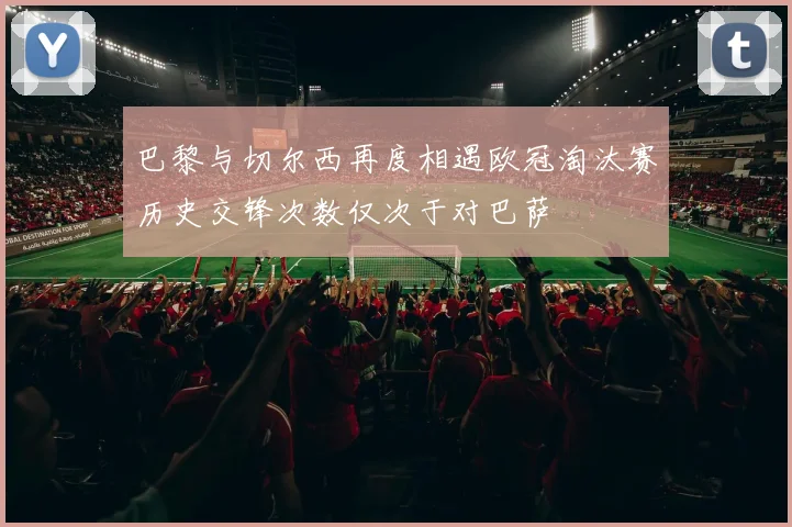 巴黎与切尔西再度相遇欧冠淘汰赛历史交锋次数仅次于对巴萨