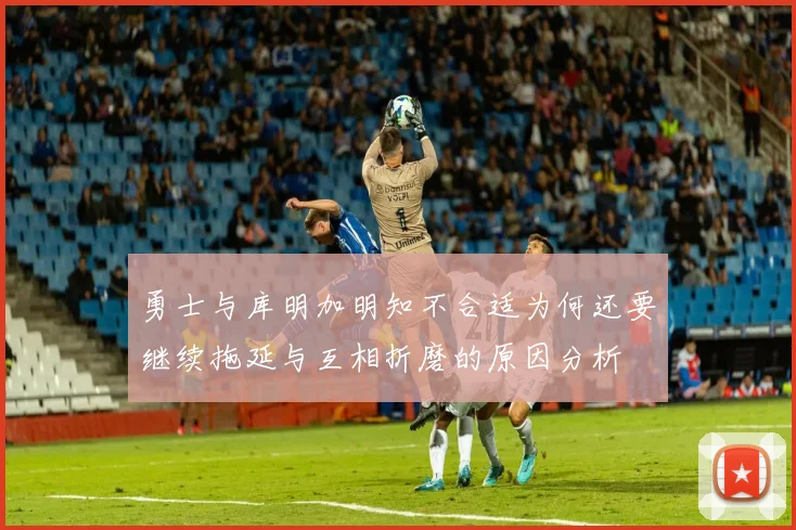 勇士与库明加明知不合适为何还要继续拖延与互相折磨的原因分析