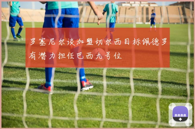 罗塞尼尔谈加盟切尔西目标佩德罗有潜力担任巴西九号位