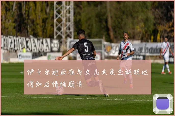 伊卡尔迪获准与女儿共度圣诞旺达得知后情绪崩溃