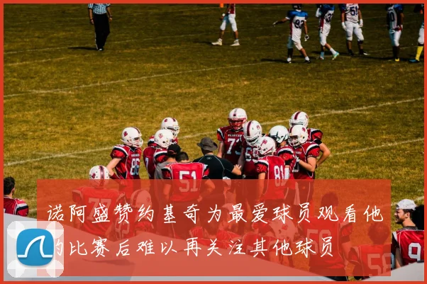 诺阿盛赞约基奇为最爱球员观看他的比赛后难以再关注其他球员